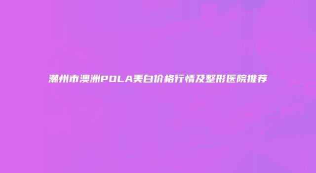 潮州市澳洲POLA美白价格行情及整形医院推荐