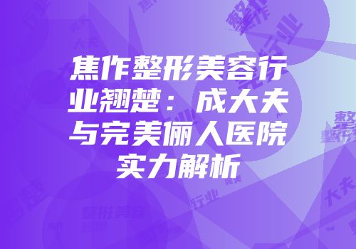 焦作整形美容行业翘楚：成大夫与完美俪人医院实力解析