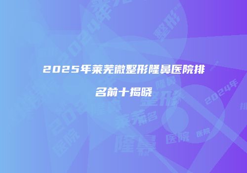 2025年莱芜微整形隆鼻医院排名前十揭晓