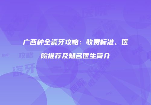 广西种全瓷牙攻略：收费标准、医院推荐及知名医生简介