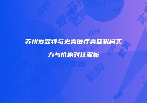 苏州爱思特与更美医疗美容机构实力与价格对比解析