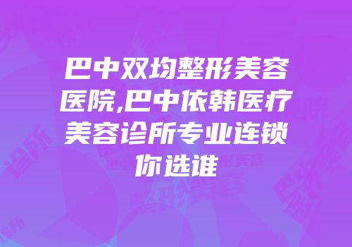 巴中双均整形美容医院,巴中依韩医疗美容诊所专业连锁你选谁
