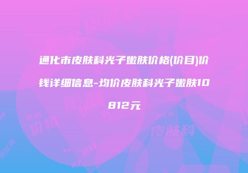 通化市皮肤科光子嫩肤价格(价目)价钱详细信息-均价皮肤科光子嫩肤10812元