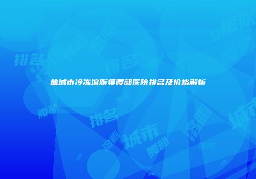 盐城市冷冻溶脂瘦腰部医院排名及价格解析