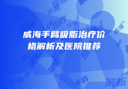 威海手臂吸脂治疗价格解析及医院推荐
