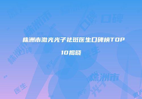 株洲市激光光子祛斑医生口碑榜TOP10揭晓