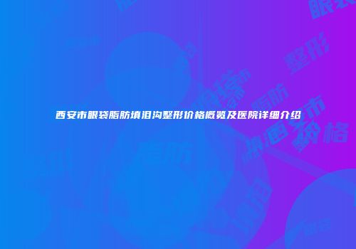西安市眼袋脂肪填泪沟整形价格概览及医院详细介绍