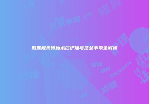假体隆鼻修复术后护理与注意事项全解析