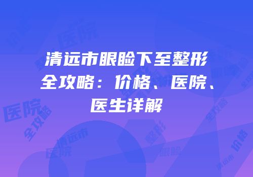 清远市眼睑下至整形全攻略：价格、医院、医生详解