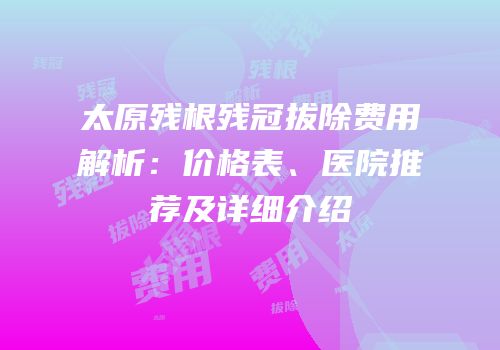 太原残根残冠拔除费用解析：价格表、医院推荐及详细介绍