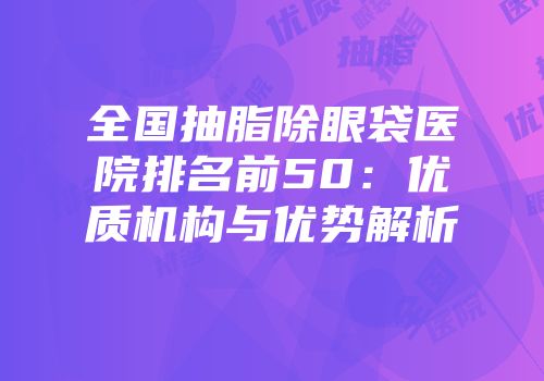 全国抽脂除眼袋医院排名前50：优质机构与优势解析