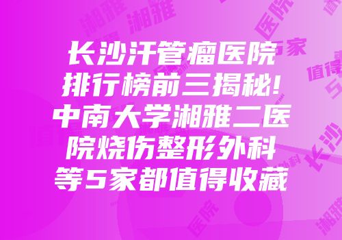长沙汗管瘤医院排行榜前三揭秘!中南大学湘雅二医院烧伤整形外科等5家都值得收藏