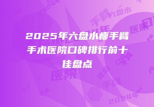 2025年六盘水瘦手臂手术医院口碑排行前十佳盘点