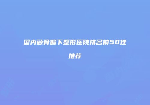 国内颧骨偏下整形医院排名前50佳推荐