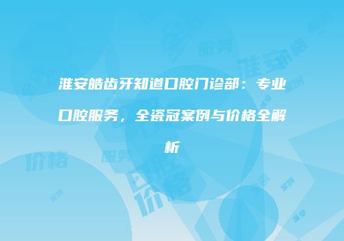 淮安皓齿牙知道口腔门诊部：专业口腔服务，全瓷冠案例与价格全解析