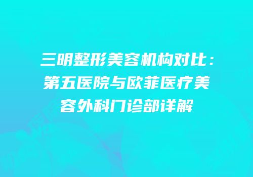 三明整形美容机构对比：第五医院与欧菲医疗美容外科门诊部详解
