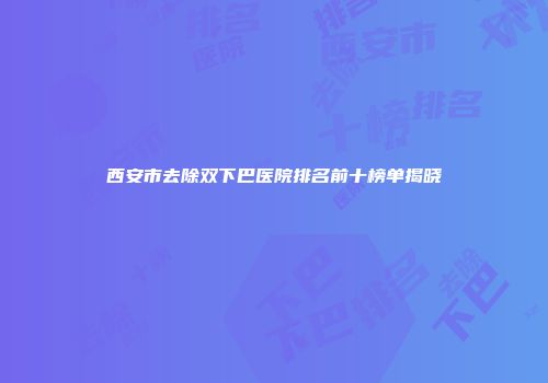 西安市去除双下巴医院排名前十榜单揭晓