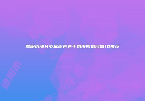 德阳市部分外耳廓再造手术医院排名前10推荐