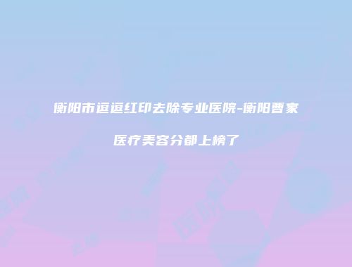 衡阳市逗逗红印去除专业医院-衡阳曹家医疗美容分都上榜了