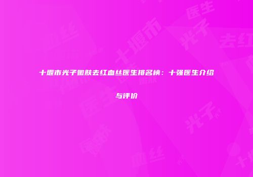 十堰市光子嫩肤去红血丝医生排名榜：十强医生介绍与评价
