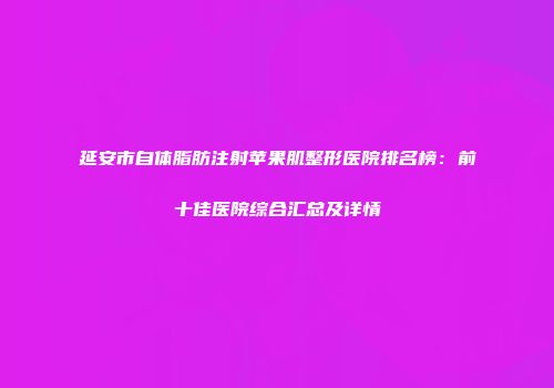 延安市自体脂肪注射苹果肌整形医院排名榜：前十佳医院综合汇总及详情