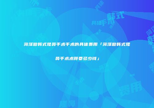 菏泽做韩式隆鼻手术手术的具体费用「菏泽做韩式隆鼻手术术得要多少钱」