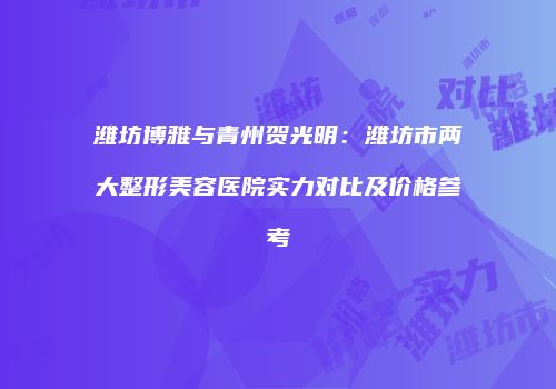 潍坊博雅与青州贺光明：潍坊市两大整形美容医院实力对比及价格参考