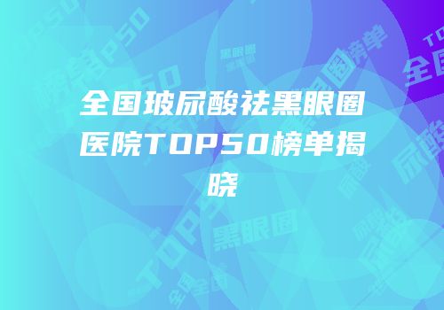 全国玻尿酸祛黑眼圈医院TOP50榜单揭晓