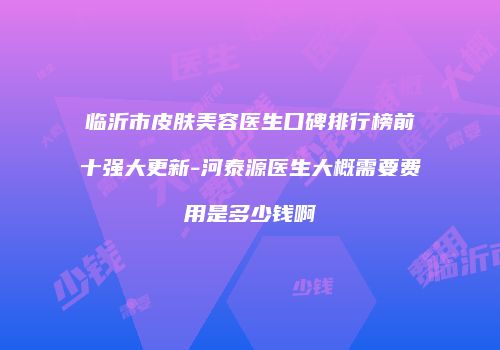 临沂市皮肤美容医生口碑排行榜前十强大更新-河泰源医生大概需要费用是多少钱啊