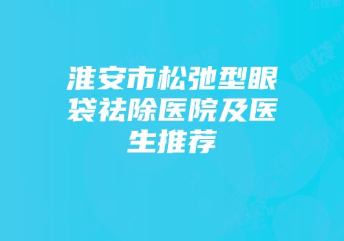 淮安市松弛型眼袋祛除医院及医生推荐