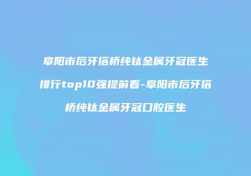 阜阳市后牙搭桥纯钛金属牙冠医生排行top10强提前看-阜阳市后牙搭桥纯钛金属牙冠口腔医生