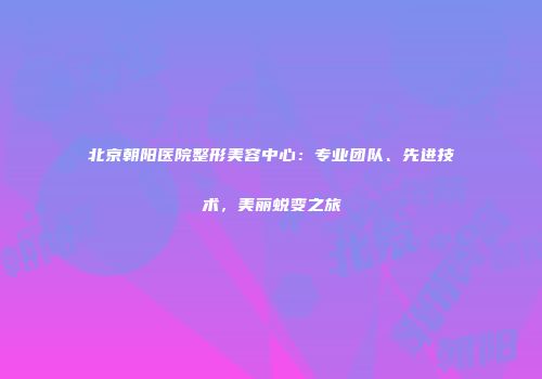 北京朝阳医院整形美容中心：专业团队、先进技术，美丽蜕变之旅