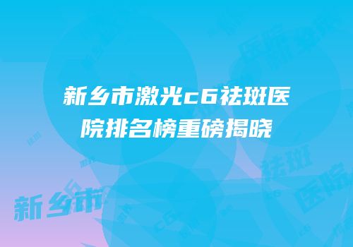 新乡市激光c6祛斑医院排名榜重磅揭晓