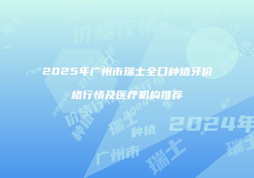 2025年广州市瑞士全口种植牙价格行情及医疗机构推荐