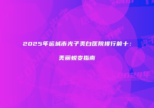 2025年运城市光子美白医院排行前十：美丽蜕变指南