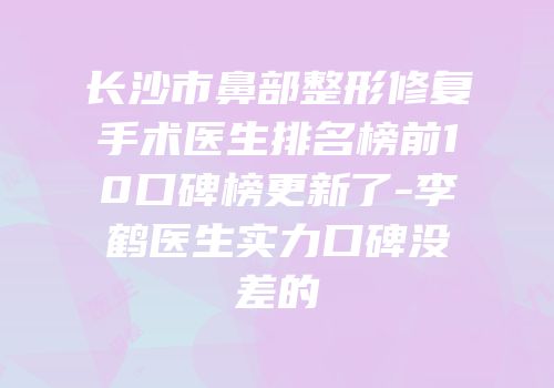长沙市鼻部整形修复手术医生排名榜前10口碑榜更新了-李鹤医生实力口碑没差的