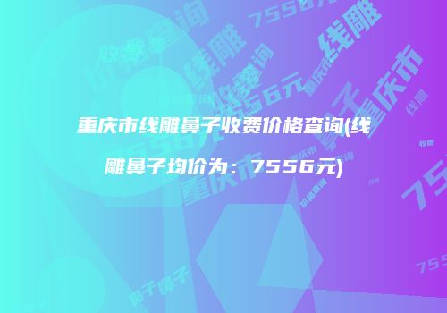重庆市线雕鼻子收费价格查询(线雕鼻子均价为：7556元)
