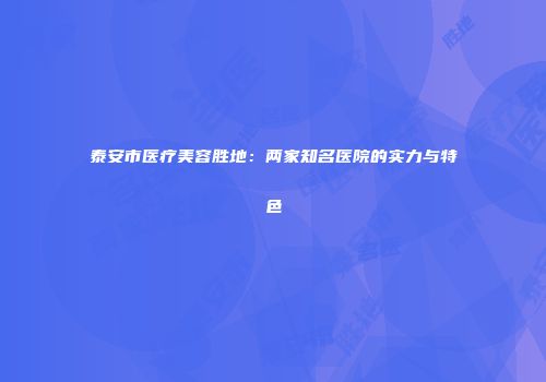 泰安市医疗美容胜地：两家知名医院的实力与特色