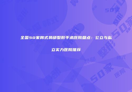 全国50家韩式鼻部整形手术医院盘点：公立与私立实力医院推荐