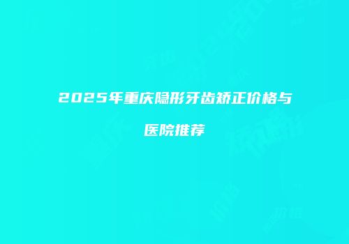 2025年重庆隐形牙齿矫正价格与医院推荐