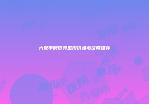 六安市畸形鼻整形价格与医院推荐