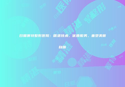 日照赛特整形医院：精湛技术，优质服务，重塑美丽自信