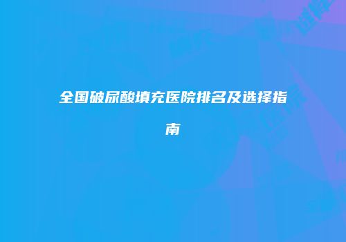 全国破尿酸填充医院排名及选择指南