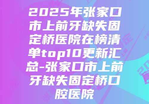 2025年张家口市上前牙缺失固定桥医院在榜清单top10更新汇总-张家口市上前牙缺失固定桥口腔医院