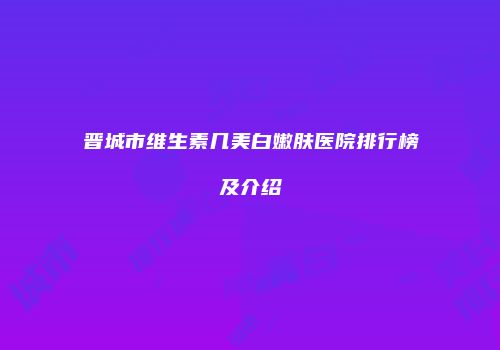 晋城市维生素几美白嫩肤医院排行榜及介绍