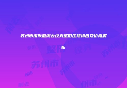 苏州市皮肤磨削去纹身整形医院排名及价格解析
