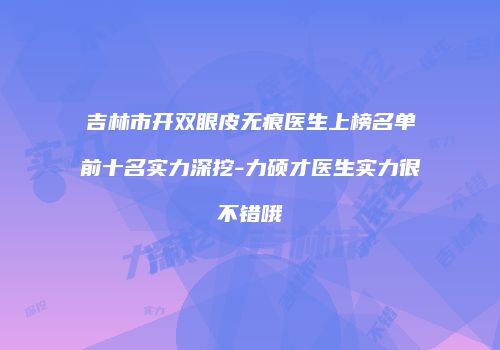 吉林市开双眼皮无痕医生上榜名单前十名实力深挖-力硕才医生实力很不错哦