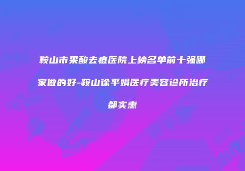 鞍山市果酸去痘医院上榜名单前十强哪家做的好-鞍山徐平娟医疗美容诊所治疗都实惠
