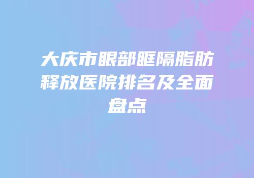 大庆市眼部眶隔脂肪释放医院排名及全面盘点