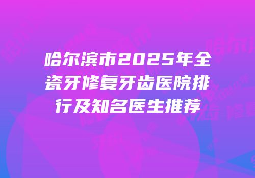 哈尔滨市2025年全瓷牙修复牙齿医院排行及知名医生推荐